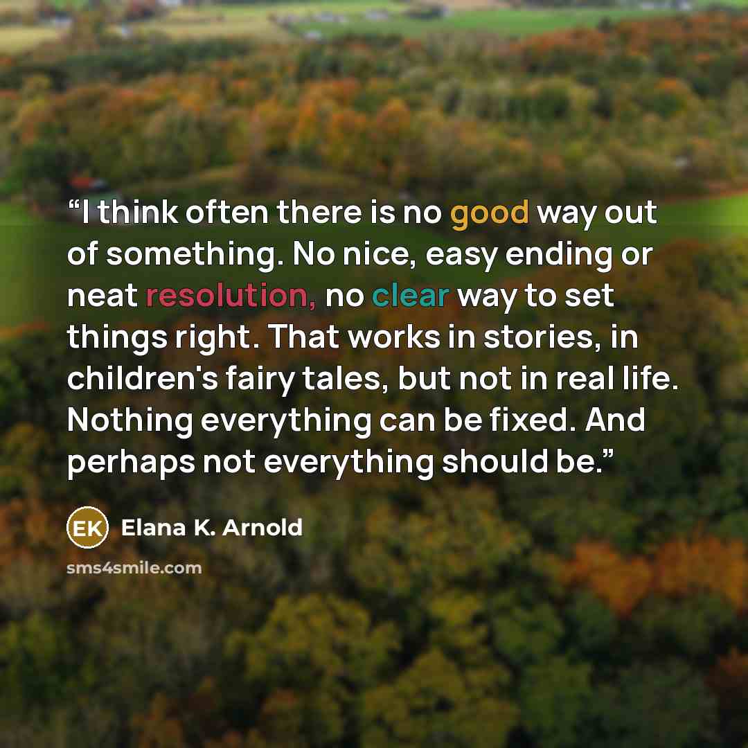 “I think often there is no good way out of something. No nice, easy ending or neat resolution, no clear way to set things right. That works in stories, in children's fairy tales, but not in real life. Nothing everything can be fixed. And perhaps not everything should be.” quote by Elana K. Arnold