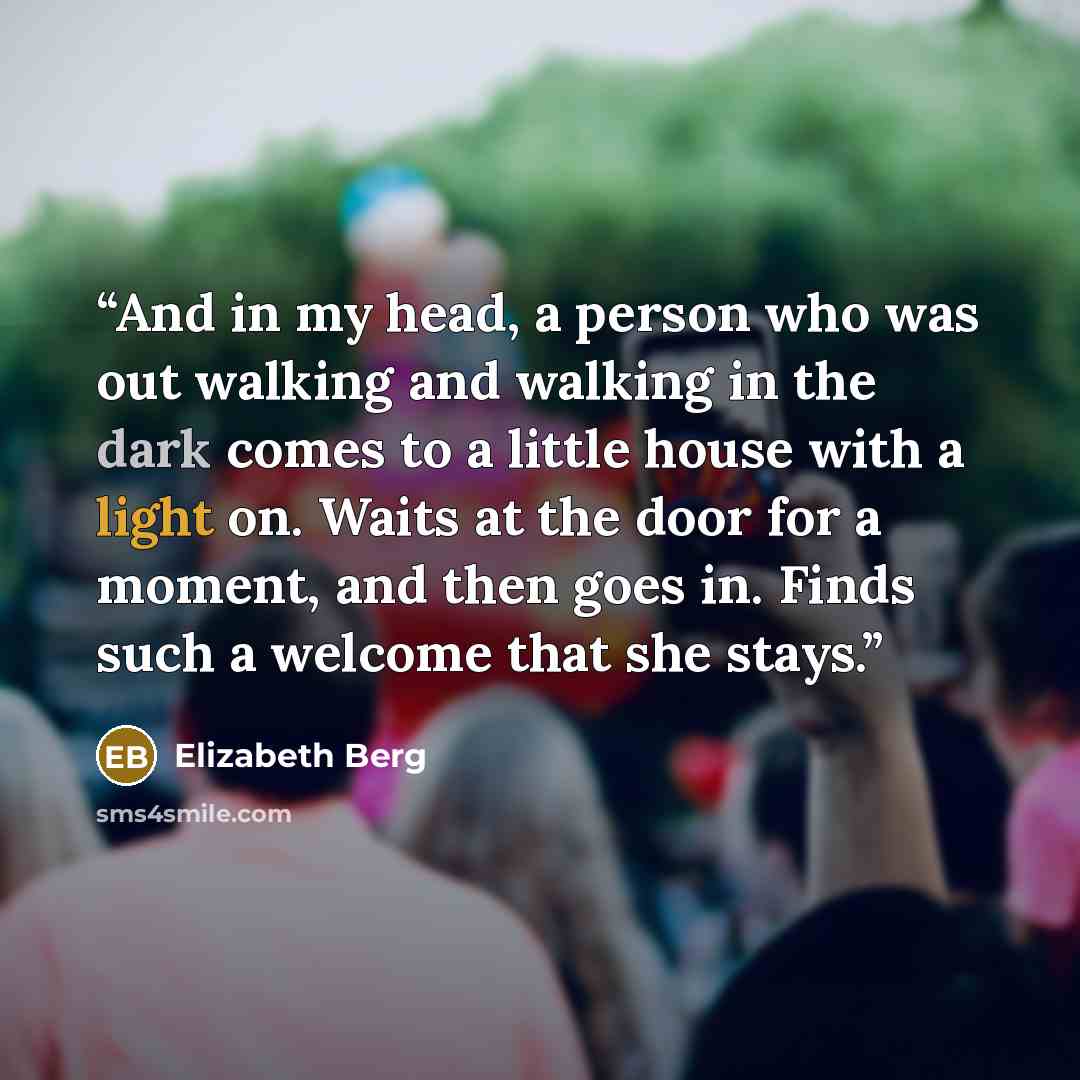 “And in my head, a person who was out walking and walking in the dark comes to a little house with a light on. Waits at the door for a moment, and then goes in. Finds such a welcome that she stays.” quote by Elizabeth Berg