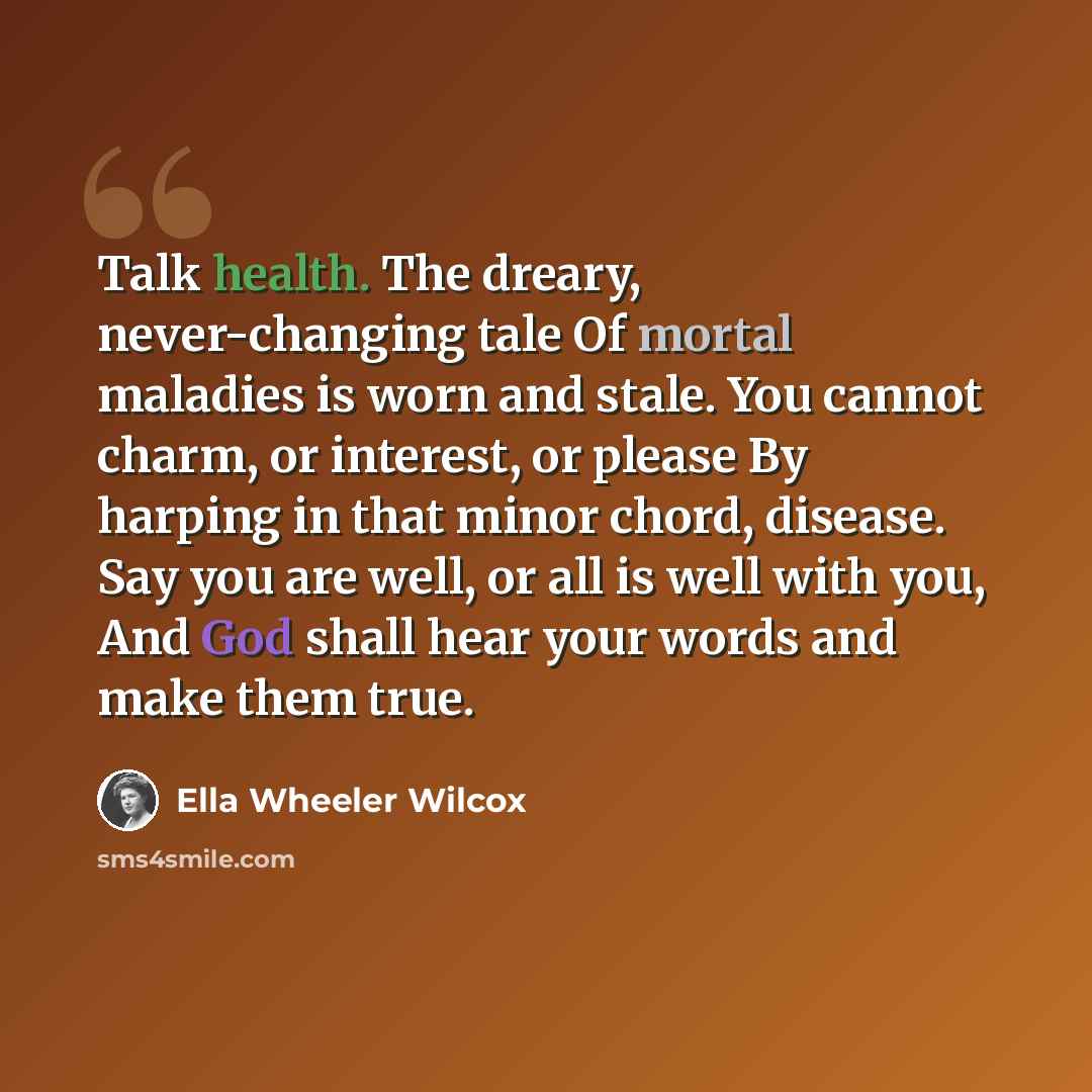 “Talk health. The dreary, never-changing tale Of mortal maladies is worn and stale. You cannot charm, or interest, or please By harping in that minor chord, disease. Say you are well, or all is well with you, And God shall hear your words and make them true.” quote by Ella Wheeler Wilcox