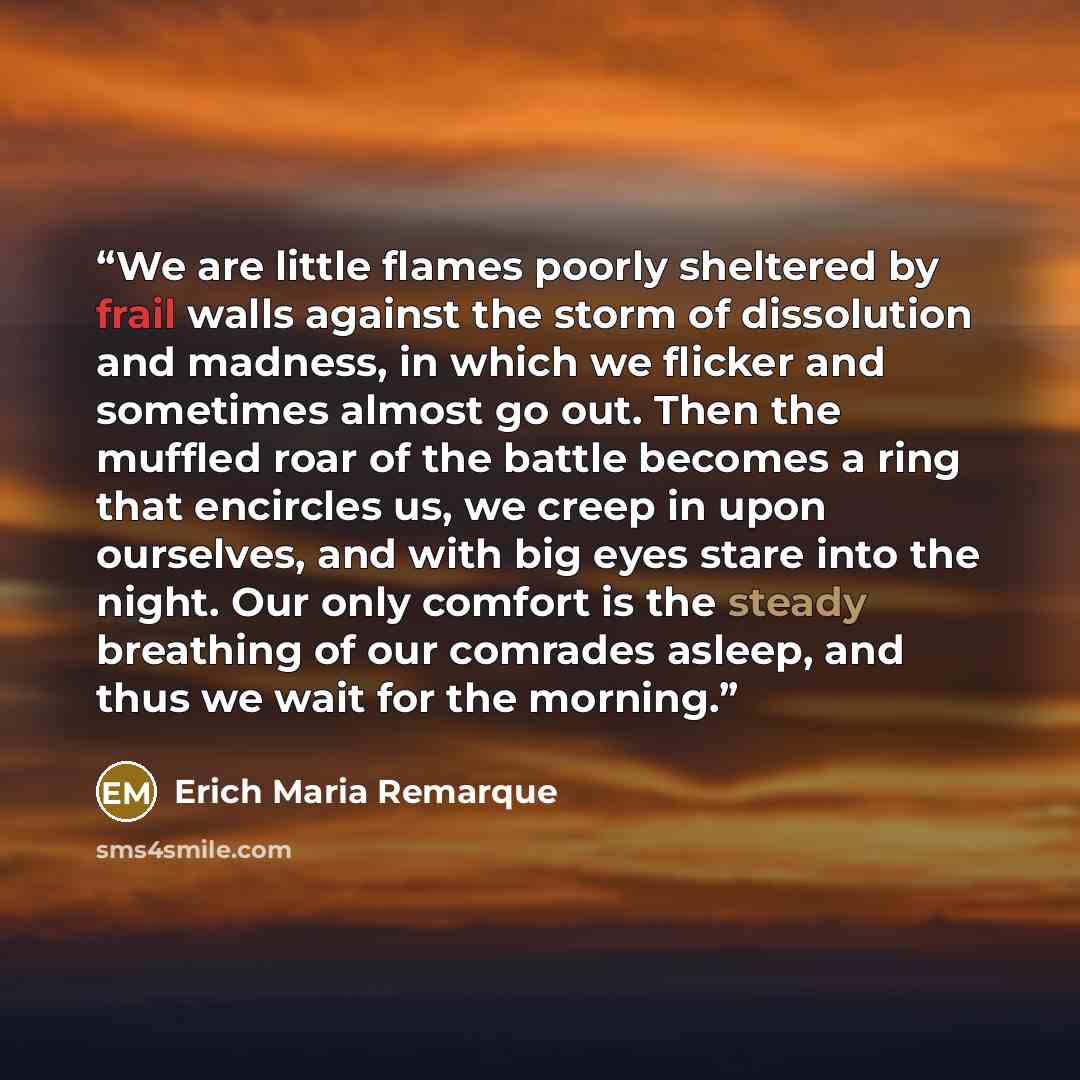 “We are little flames poorly sheltered by frail walls against the storm of dissolution and madness, in which we flicker and sometimes almost go out. Then the muffled roar of the battle becomes a ring that encircles us, we creep in upon ourselves, and with big eyes stare into the night. Our only…” quote by Erich Maria Remarque