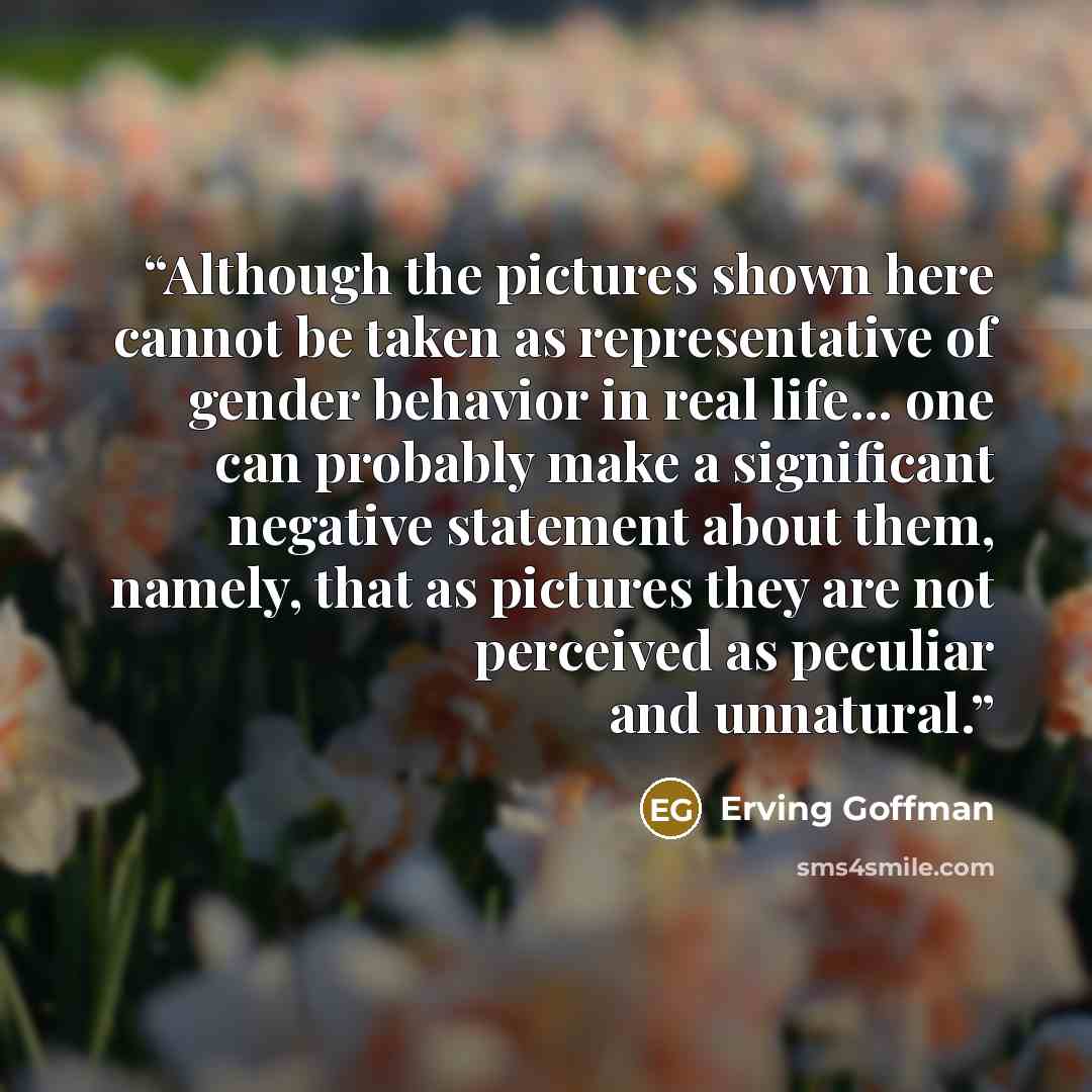 “Although the pictures shown here cannot be taken as representative of gender behavior in real life... one can probably make a significant negative statement about them, namely, that as pictures they are not perceived as peculiar and unnatural.” quote by Erving Goffman