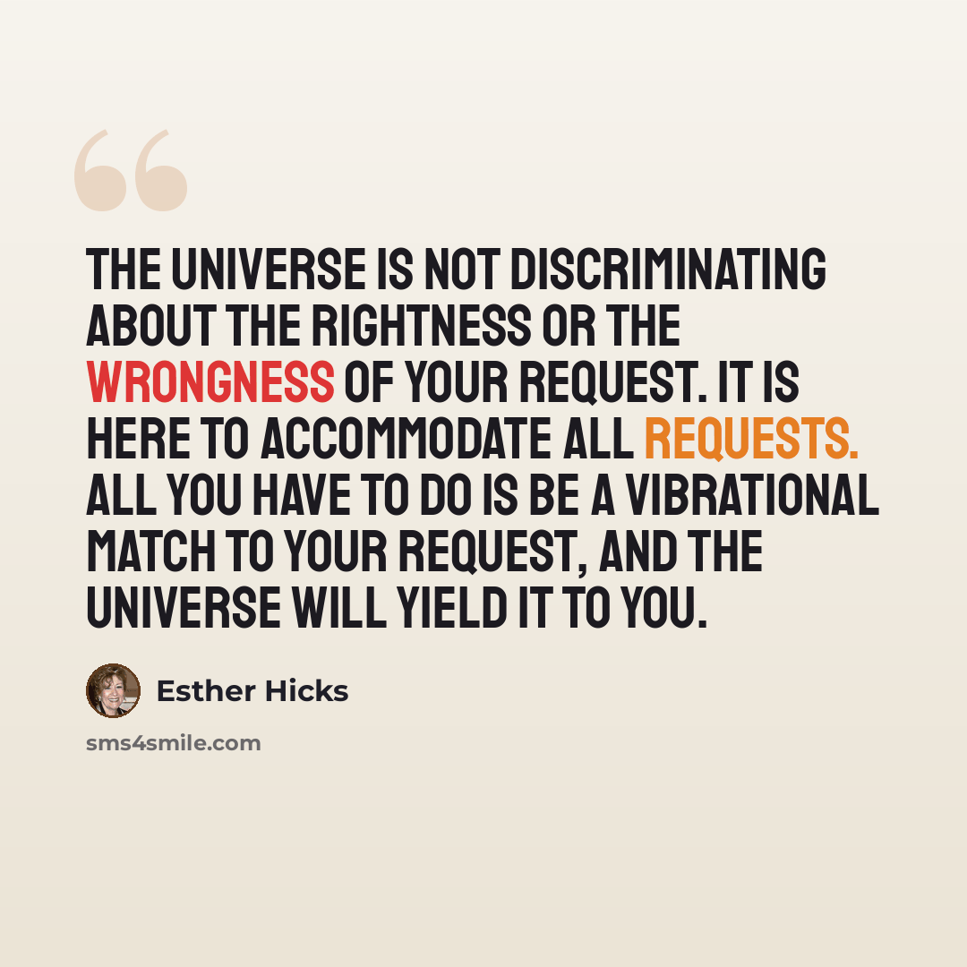 “The Universe is not discriminating about the rightness or the wrongness of your request. It is here to accommodate all requests. All you have to do is be a Vibrational Match to your request, and the Universe will yield it to you.” quote by Esther Hicks