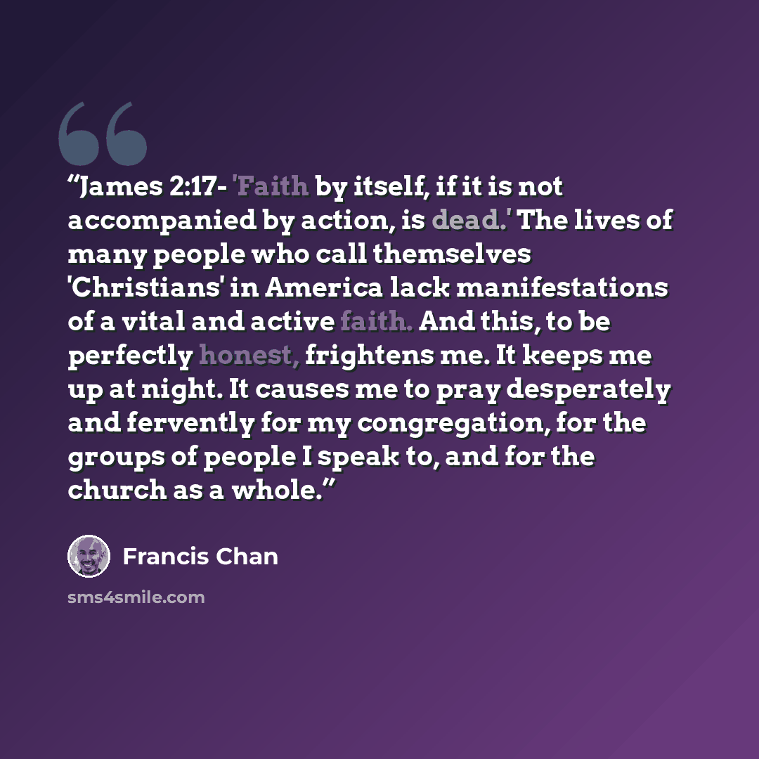 “James 2:17- 'Faith by itself, if it is not accompanied by action, is dead.' The lives of many people who call themselves 'Christians' in America lack manifestations of a vital and active faith. And this, to be perfectly honest, frightens me. It keeps me up at night. It causes me to pray…” quote by Francis Chan