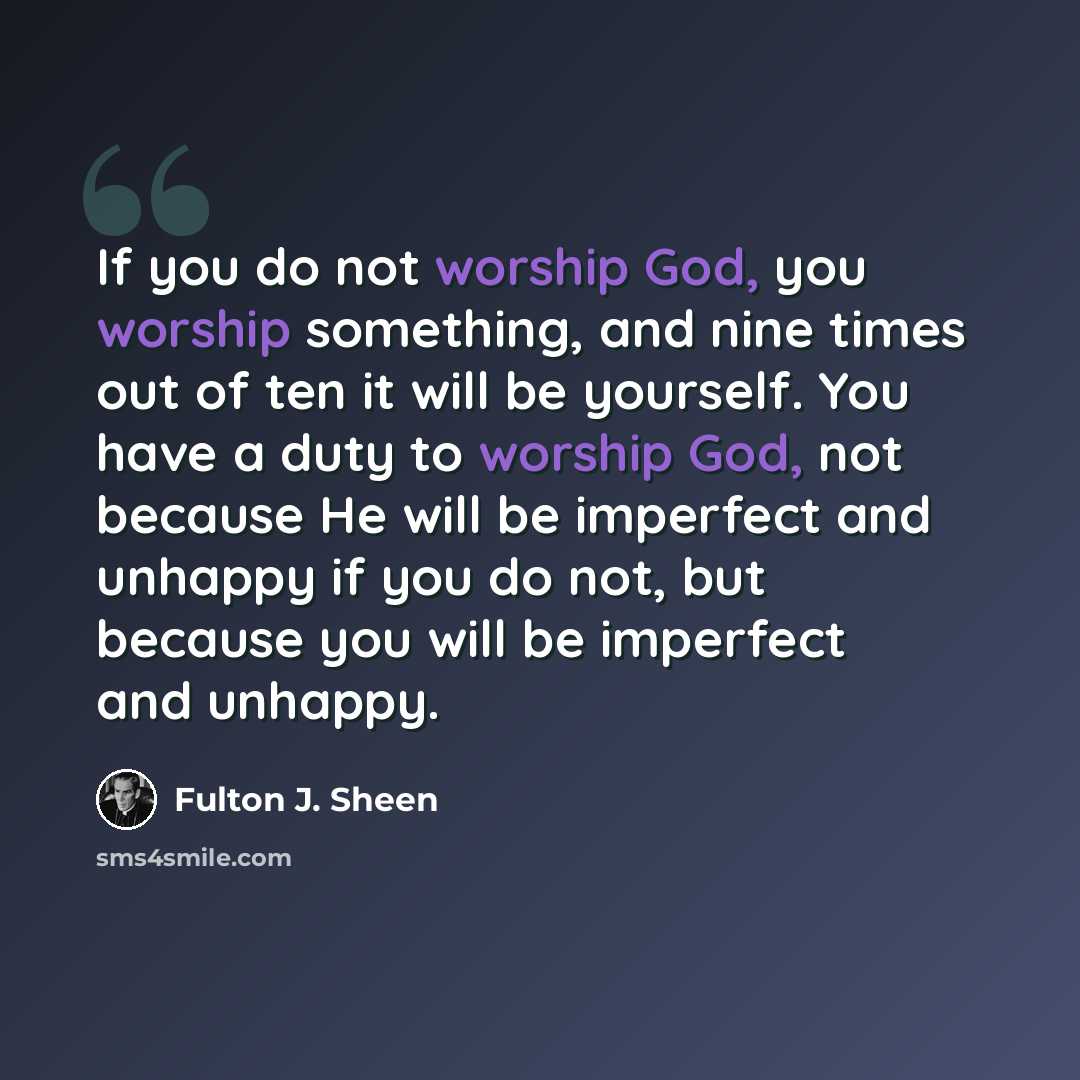 “If you do not worship God, you worship something, and nine times out of ten it will be yourself. You have a duty to worship God, not because He will be imperfect and unhappy if you do not, but because you will be imperfect and unhappy.” quote by Fulton J. Sheen