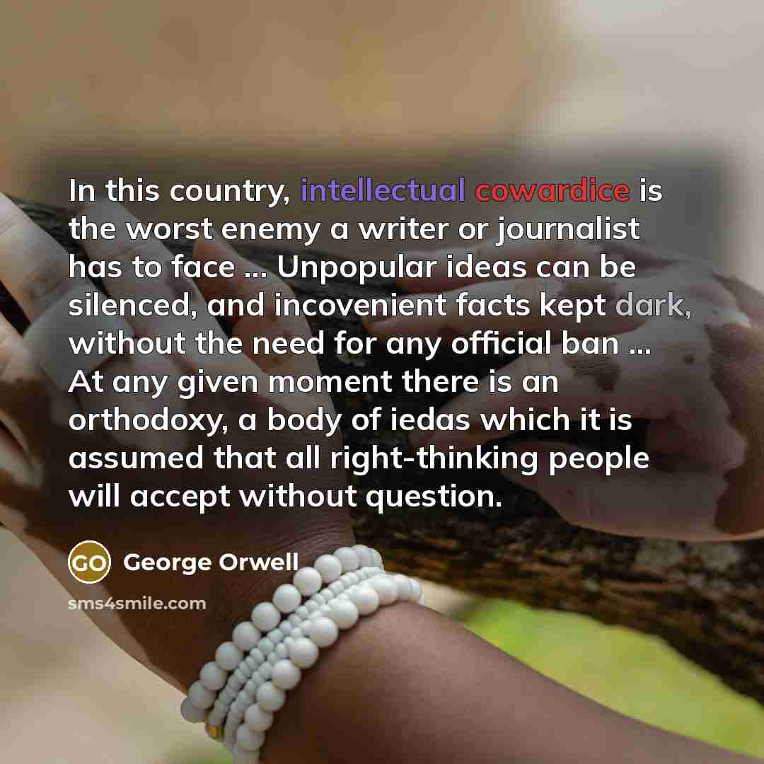 “In this country, intellectual cowardice is the worst enemy a writer or journalist has to face ... Unpopular ideas can be silenced, and incovenient facts kept dark, without the need for any official ban ... At any given moment there is an orthodoxy, a body of iedas which it is assumed that all…” quote by George Orwell