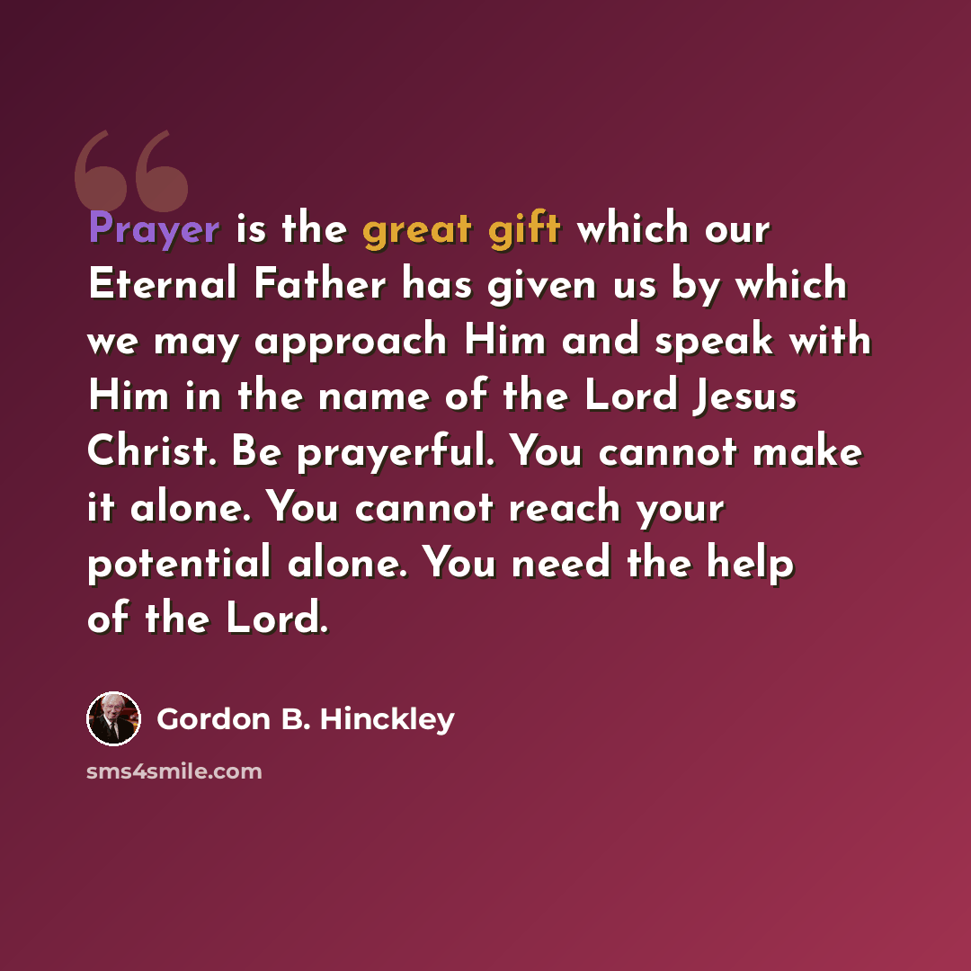 “Prayer is the great gift which our Eternal Father has given us by which we may approach Him and speak with Him in the name of the Lord Jesus Christ. Be prayerful. You cannot make it alone. You cannot reach your potential alone. You need the help of the Lord.” quote by Gordon B. Hinckley