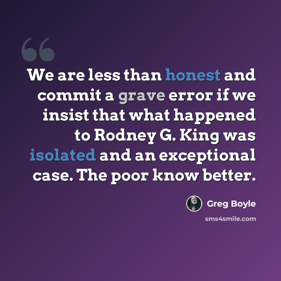 “We are less than honest and commit a grave error if we insist that what happened to Rodney G. King was isolated and an exceptional case. The poor know better.” quote by Greg Boyle