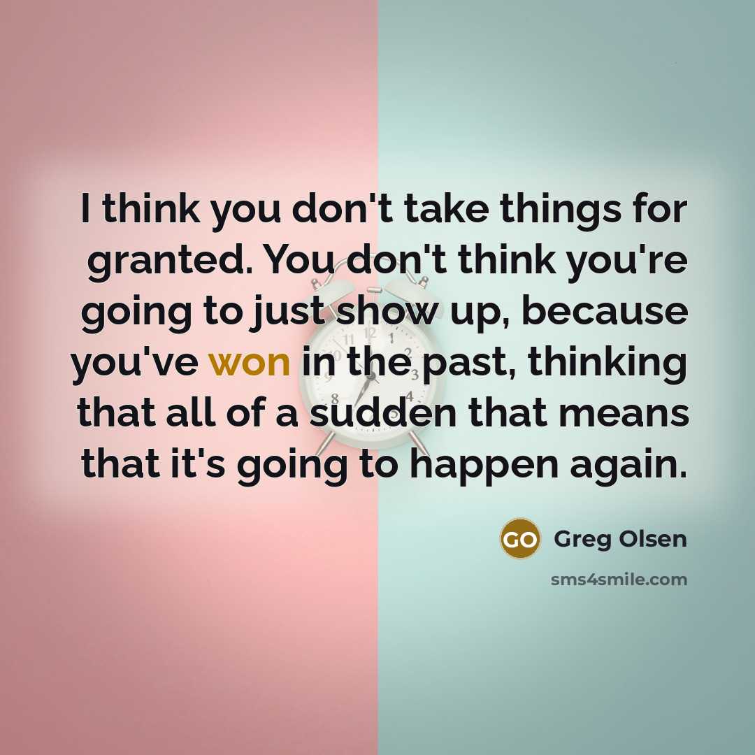 “I think you don't take things for granted. You don't think you're going to just show up, because you've won in the past, thinking that all of a sudden that means that it's going to happen again.” quote by Greg Olsen