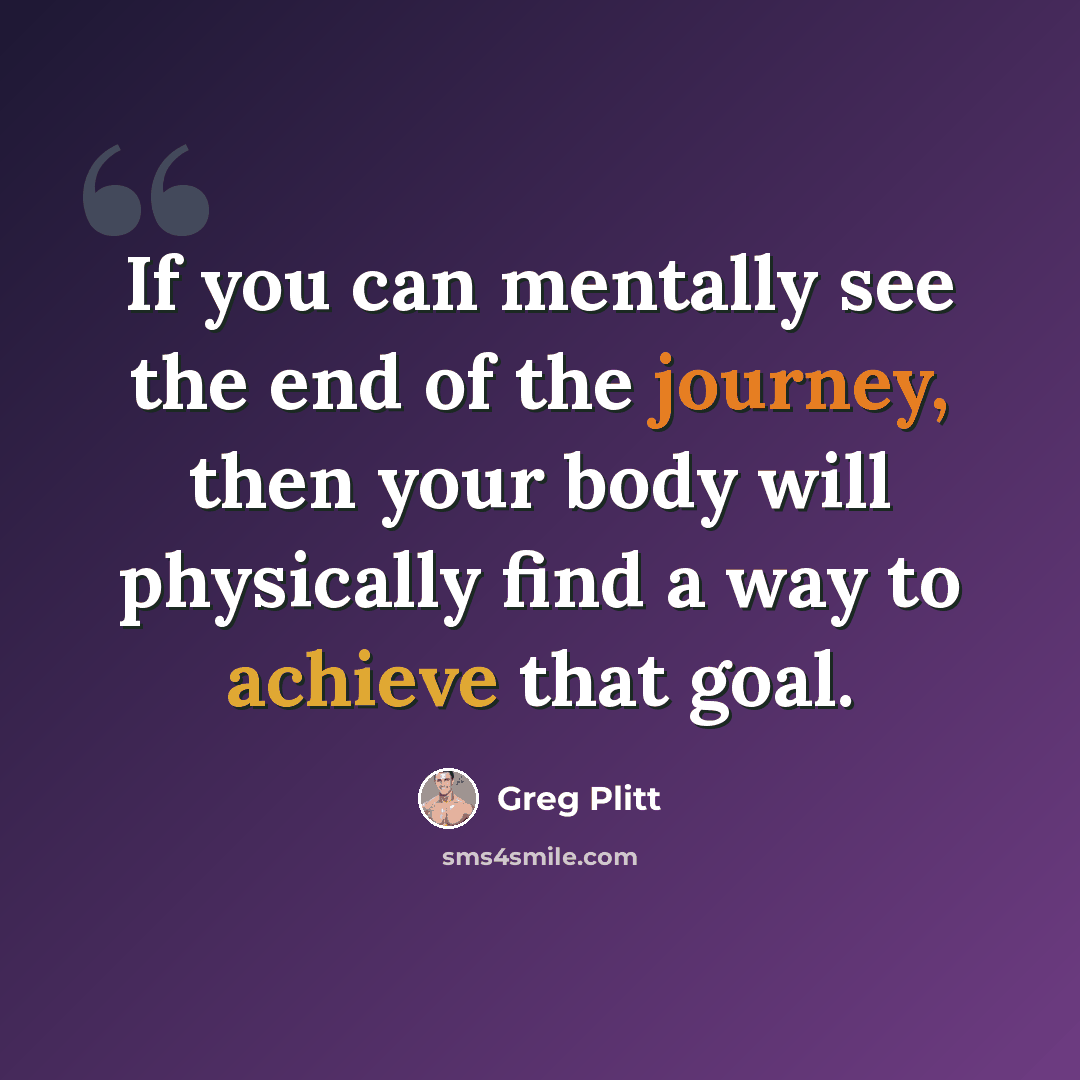 “If you can mentally see the end of the journey, then your body will physically find a way to achieve that goal.” quote by Greg Plitt