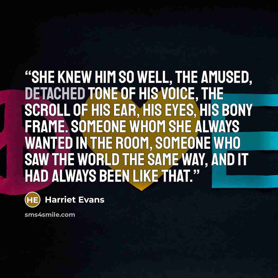 “She knew him so well, the amused, detached tone of his voice, the scroll of his ear, his eyes, his bony frame. Someone whom she always wanted in the room, someone who saw the world the same way, and it had always been like that.” quote by Harriet Evans