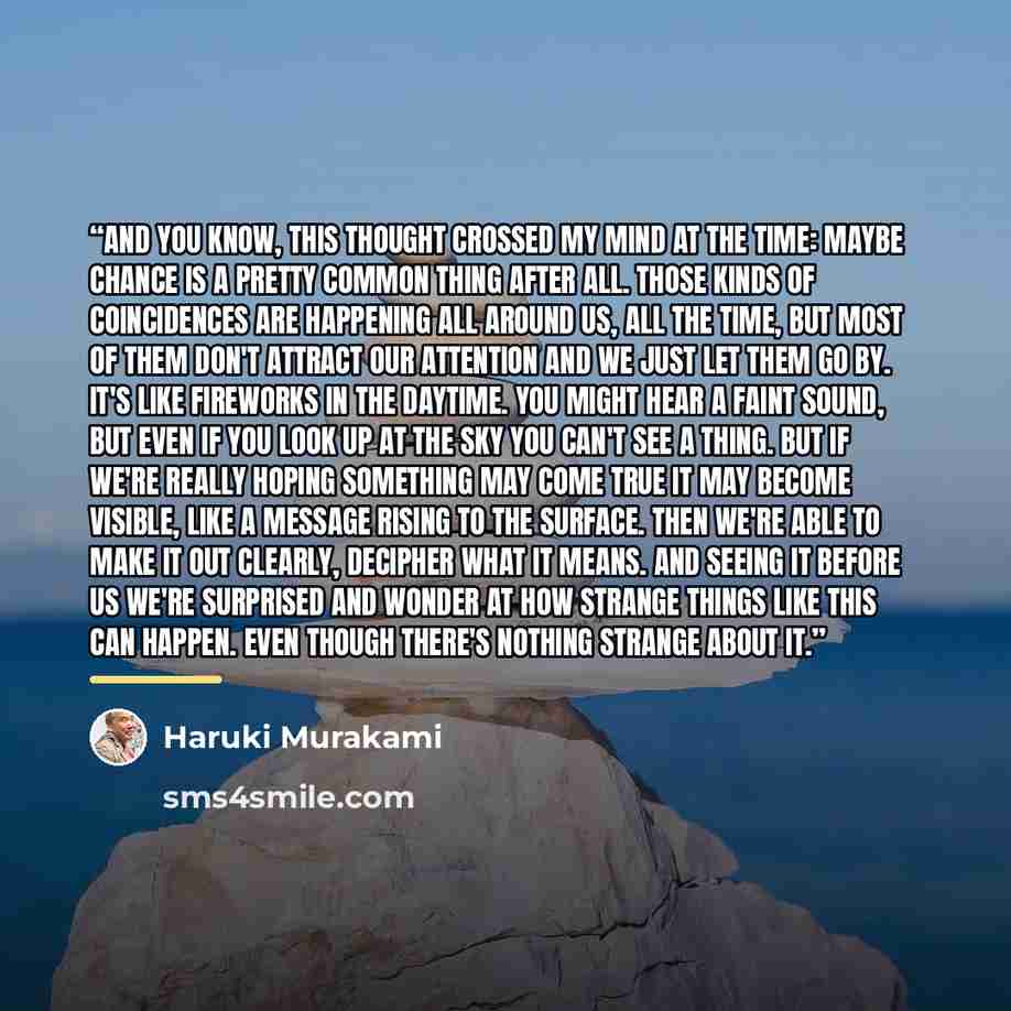 “And you know, this thought crossed my mind at the time: maybe chance is a pretty common thing after all. Those kinds of coincidences are happening all around us, all the time, but most of them don't attract our attention and we just let them go by. It's like fireworks in the daytime. You might…” quote by Haruki Murakami