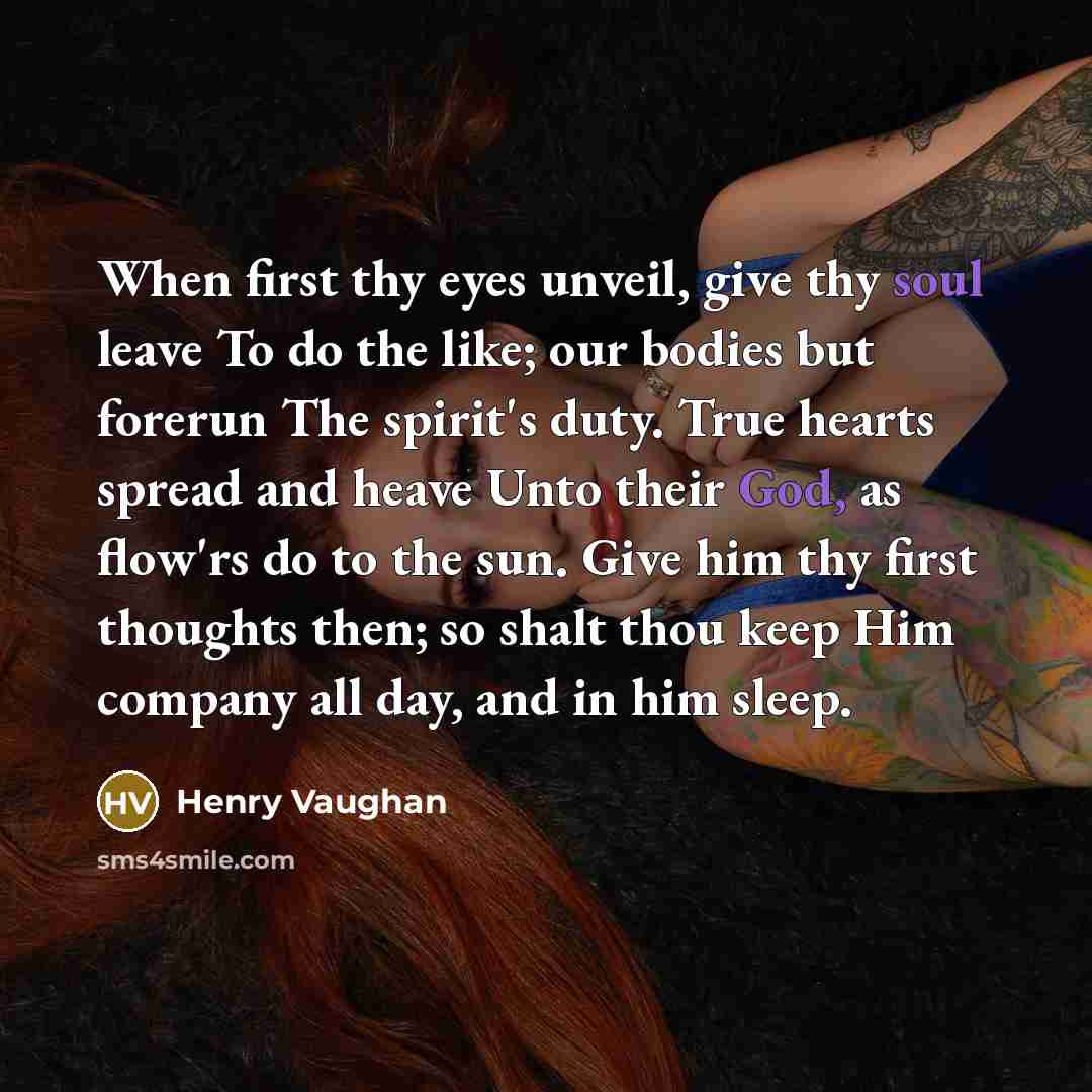 “When first thy eyes unveil, give thy soul leave To do the like; our bodies but forerun The spirit's duty. True hearts spread and heave Unto their God, as flow'rs do to the sun. Give him thy first thoughts then; so shalt thou keep Him company all day, and in him sleep.” quote by Henry Vaughan