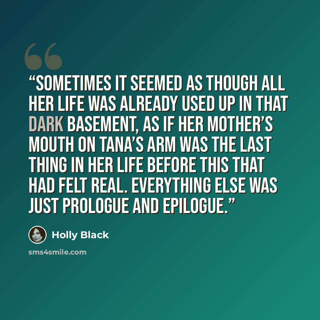 “Sometimes it seemed as though all her life was already used up in that dark basement, as if her mother’s mouth on Tana’s arm was the last thing in her life before this that had felt real. Everything else was just prologue and epilogue.” quote by Holly Black