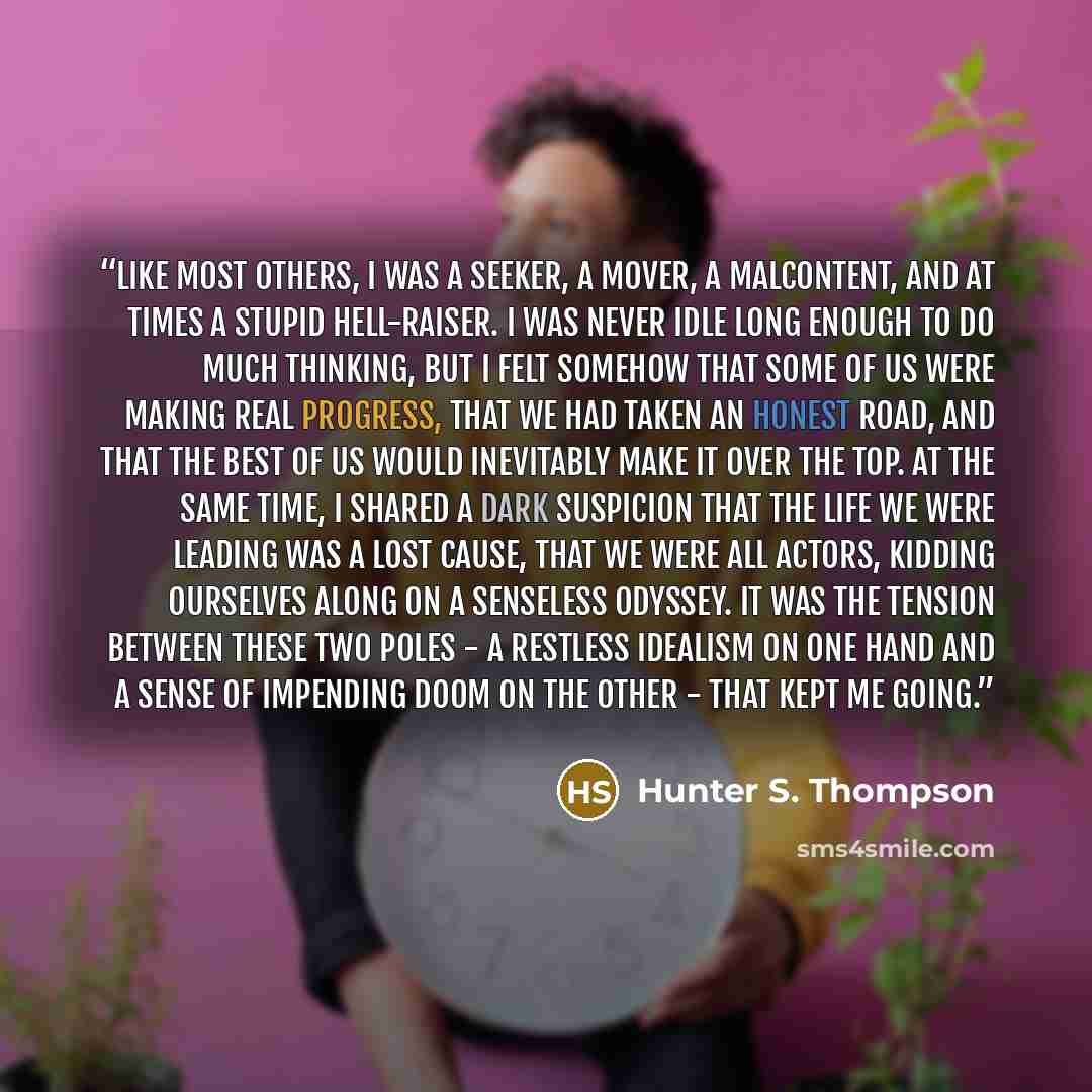 “Like most others, I was a seeker, a mover, a malcontent, and at times a stupid hell-raiser. I was never idle long enough to do much thinking, but I felt somehow that some of us were making real progress, that we had taken an honest road, and that the best of us would inevitably make it over the…” quote by Hunter S. Thompson
