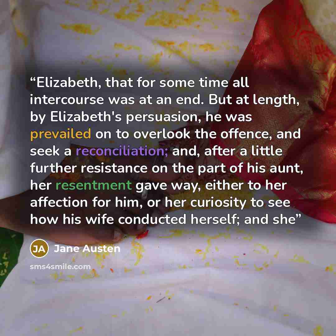 “Elizabeth, that for some time all intercourse was at an end. But at length, by Elizabeth's persuasion, he was prevailed on to overlook the offence, and seek a reconciliation; and, after a little further resistance on the part of his aunt, her resentment gave way, either to her affection for him…” quote by Jane Austen