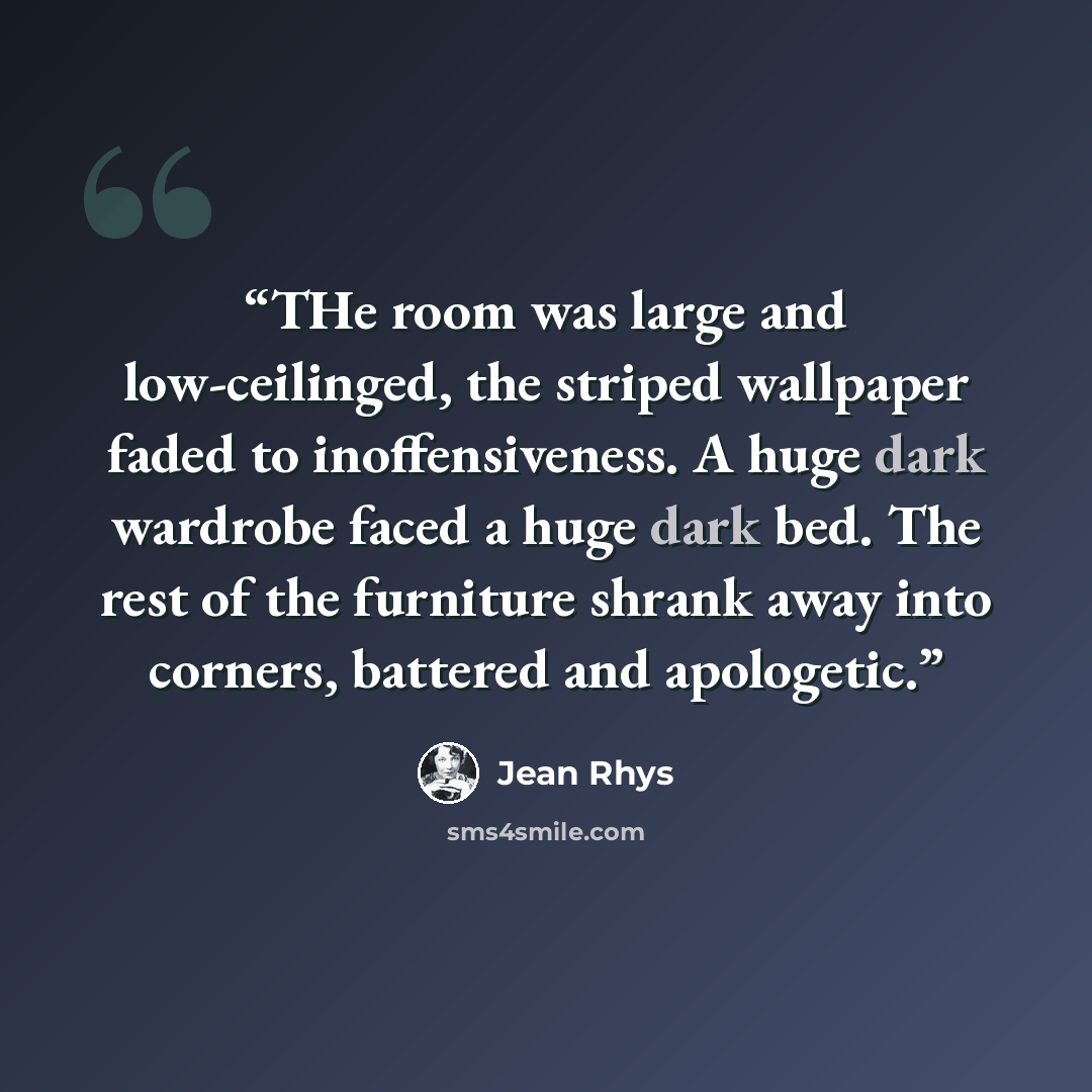 “THe room was large and low-ceilinged, the striped wallpaper faded to inoffensiveness. A huge dark wardrobe faced a huge dark bed. The rest of the furniture shrank away into corners, battered and apologetic.” quote by Jean Rhys