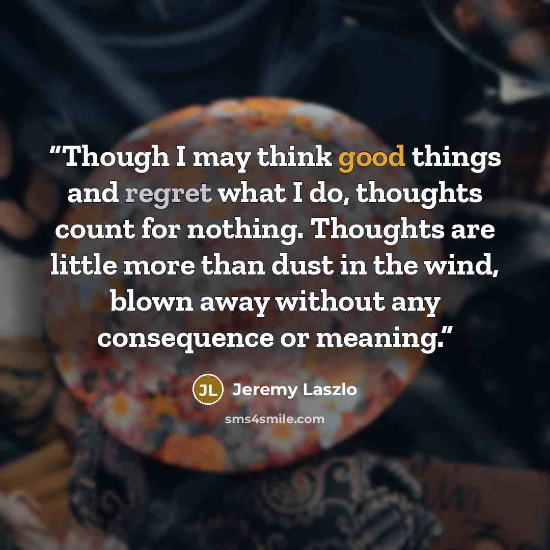 “Though I may think good things and regret what I do, thoughts count for nothing. Thoughts are little more than dust in the wind, blown away without any consequence or meaning.” quote by Jeremy Laszlo