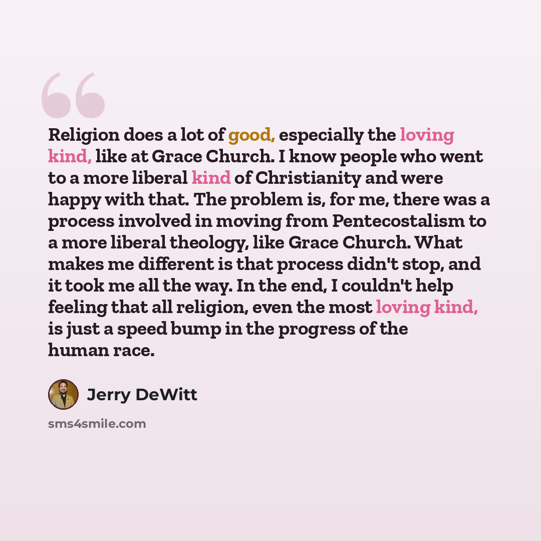 “Religion does a lot of good, especially the loving kind, like at Grace Church. I know people who went to a more liberal kind of Christianity and were happy with that. The problem is, for me, there was a process involved in moving from Pentecostalism to a more liberal theology, like Grace Church…” quote by Jerry DeWitt