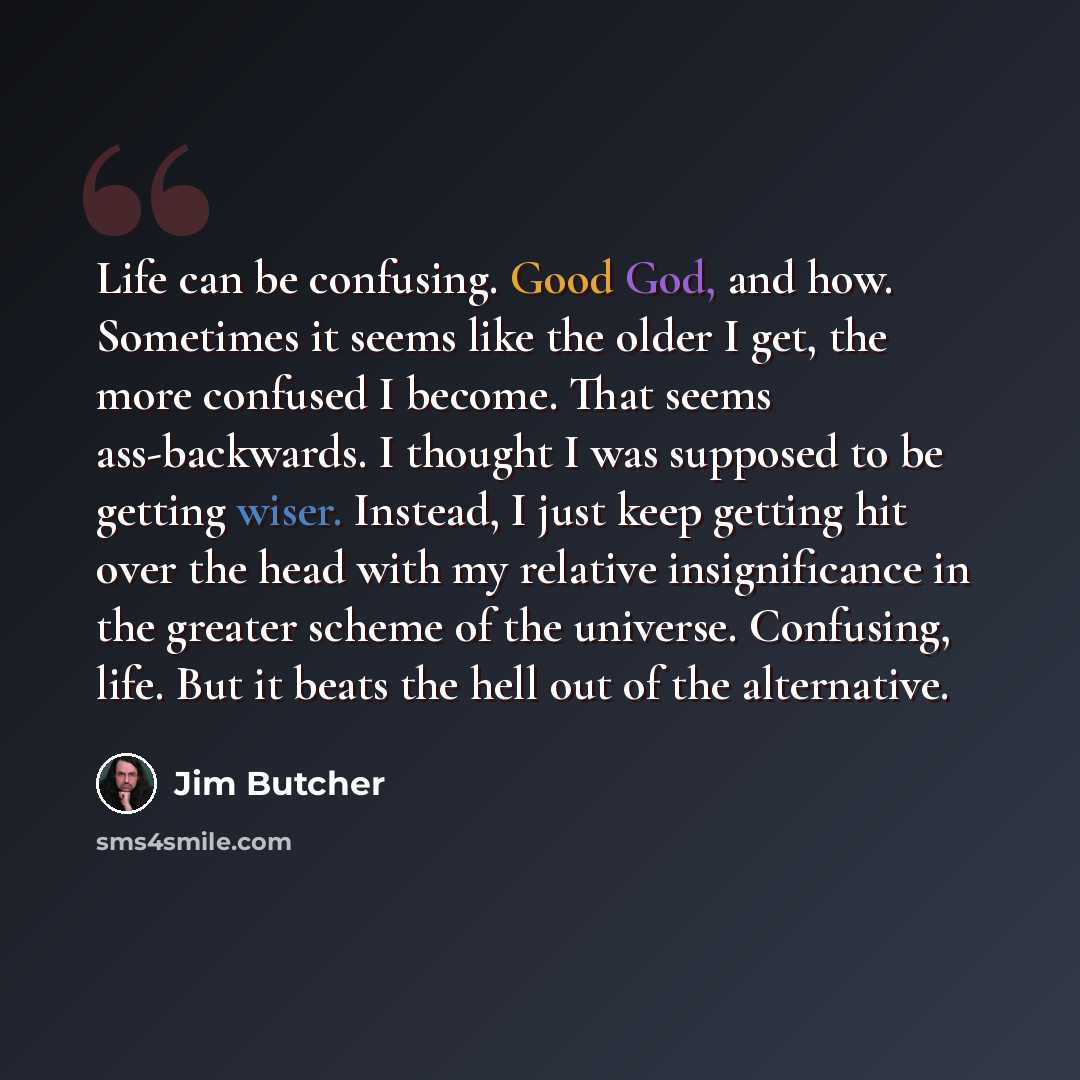 “Life can be confusing. Good God, and how. Sometimes it seems like the older I get, the more confused I become. That seems ass-backwards. I thought I was supposed to be getting wiser. Instead, I just keep getting hit over the head with my relative insignificance in the greater scheme of the…” quote by Jim Butcher