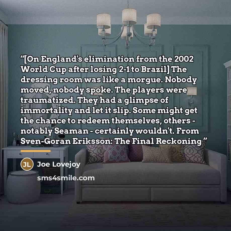 “[On England's elimination from the 2002 World Cup after losing 2-1 to Brazil] The dressing room was like a morgue. Nobody moved, nobody spoke. The players were traumatized. They had a glimpse of immortality and let it slip. Some might get the chance to redeem themselves, others - notably Seaman…” quote by Joe Lovejoy