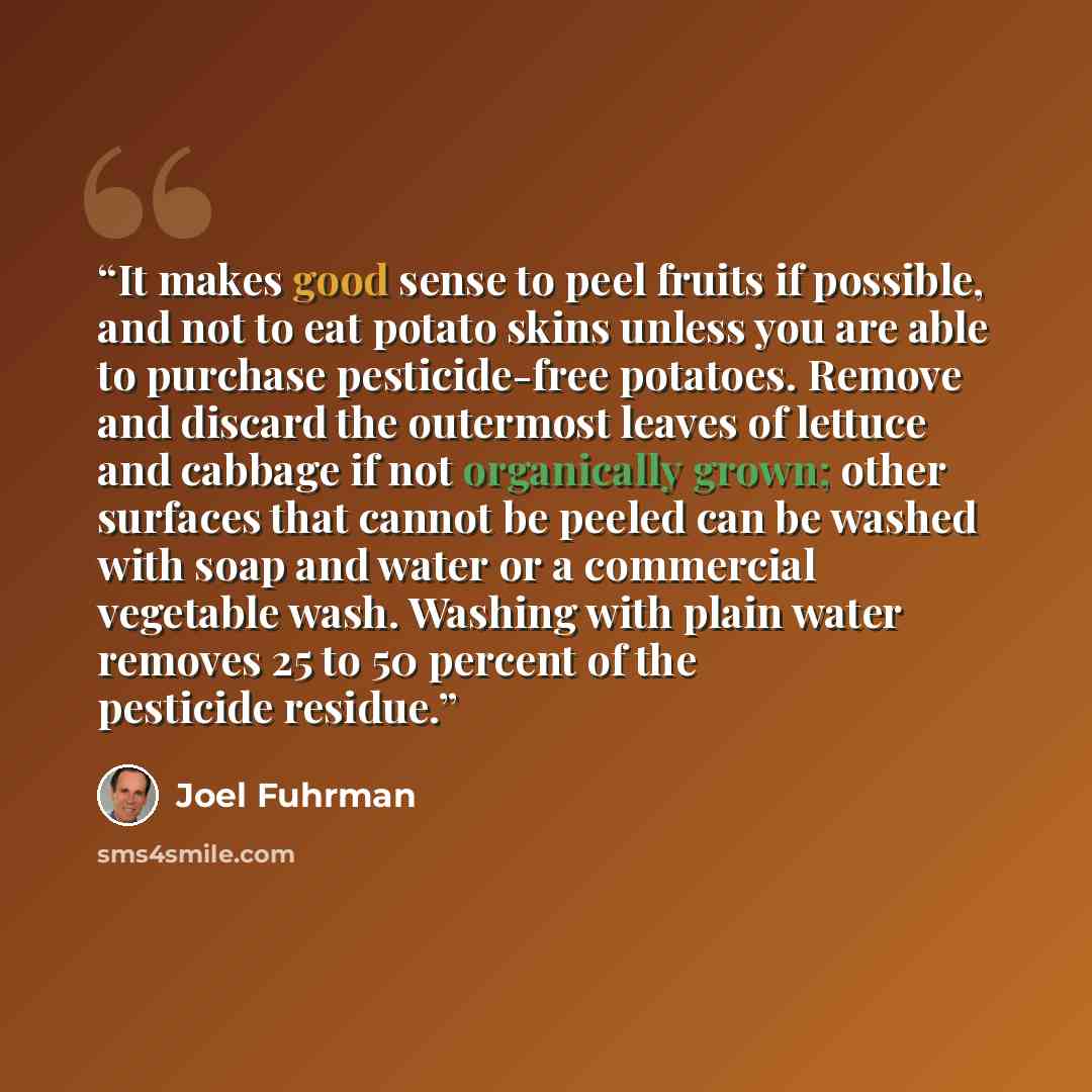 “It makes good sense to peel fruits if possible, and not to eat potato skins unless you are able to purchase pesticide-free potatoes. Remove and discard the outermost leaves of lettuce and cabbage if not organically grown; other surfaces that cannot be peeled can be washed with soap and water or a…” quote by Joel Fuhrman