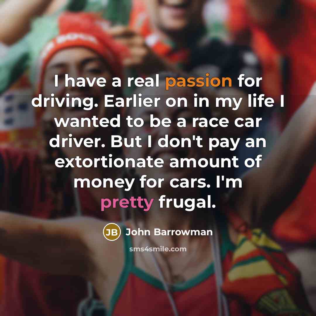 “I have a real passion for driving. Earlier on in my life I wanted to be a race car driver. But I don't pay an extortionate amount of money for cars. I'm pretty frugal.” quote by John Barrowman