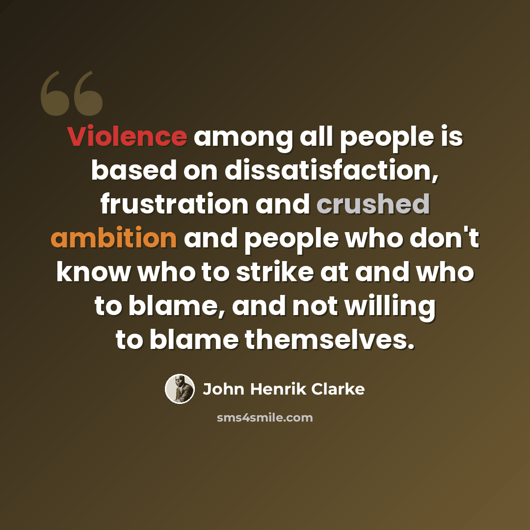 “Violence among all people is based on dissatisfaction, frustration and crushed ambition and people who don't know who to strike at and who to blame, and not willing to blame themselves.” quote by John Henrik Clarke