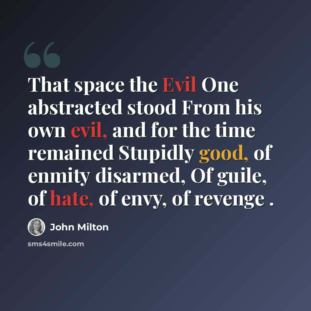 “That space the Evil One abstracted stood From his own evil, and for the time remained Stupidly good, of enmity disarmed, Of guile, of hate, of envy, of revenge .” quote by John Milton