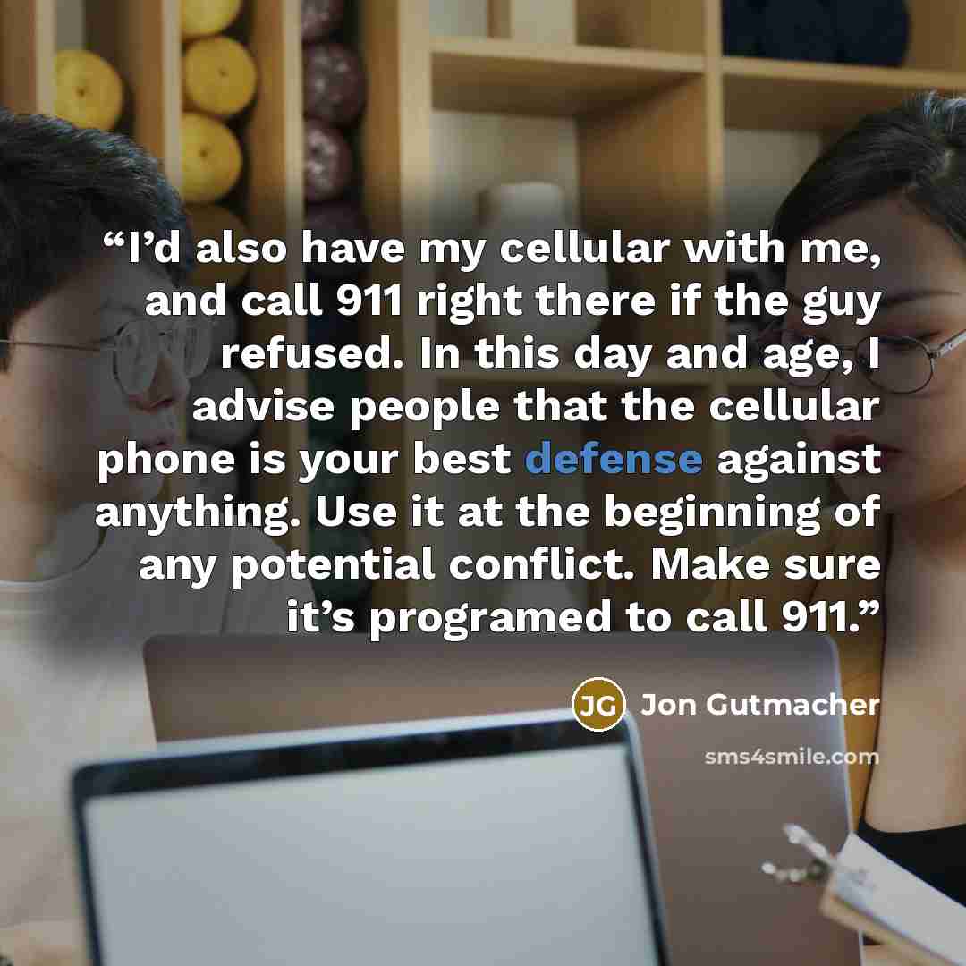 “I’d also have my cellular with me, and call 911 right there if the guy refused. In this day and age, I advise people that the cellular phone is your best defense against anything. Use it at the beginning of any potential conflict. Make sure it’s programed to call 911.” quote by Jon Gutmacher