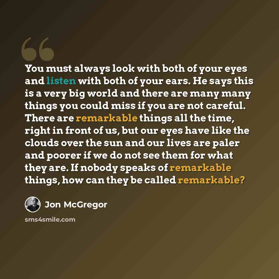 “You must always look with both of your eyes and listen with both of your ears. He says this is a very big world and there are many many things you could miss if you are not careful. There are remarkable things all the time, right in front of us, but our eyes have like the clouds over the sun and…” quote by Jon McGregor