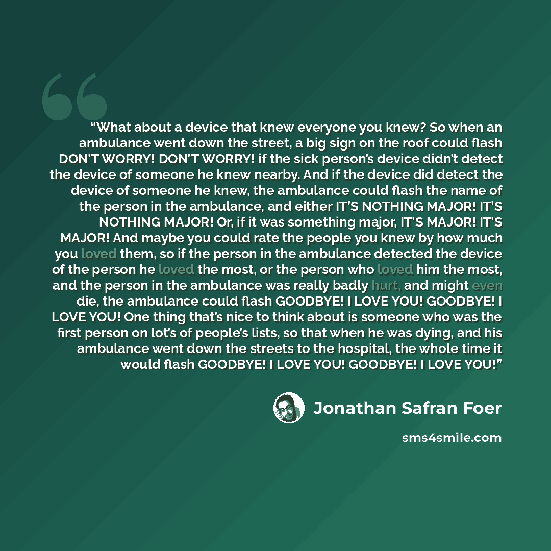 “What about a device that knew everyone you knew? So when an ambulance went down the street, a big sign on the roof could flash DON’T WORRY! DON’T WORRY! if the sick person’s device didn’t detect the device of someone he knew nearby. And if the device did detect the device of someone he knew, the…” quote by Jonathan Safran Foer