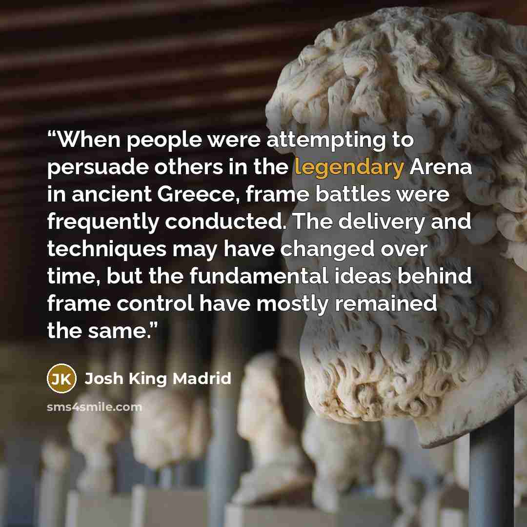 “When people were attempting to persuade others in the legendary Arena in ancient Greece, frame battles were frequently conducted. The delivery and techniques may have changed over time, but the fundamental ideas behind frame control have mostly remained the same.” quote by Josh King Madrid