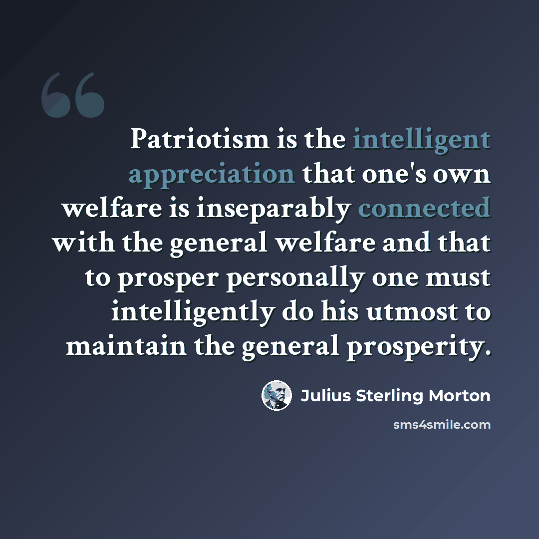“Patriotism is the intelligent appreciation that one's own welfare is inseparably connected with the general welfare and that to prosper personally one must intelligently do his utmost to maintain the general prosperity.” quote by Julius Sterling Morton
