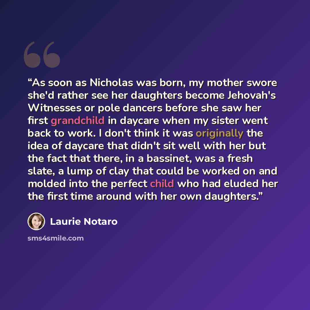 “As soon as Nicholas was born, my mother swore she'd rather see her daughters become Jehovah's Witnesses or pole dancers before she saw her first grandchild in daycare when my sister went back to work. I don't think it was originally the idea of daycare that didn't sit well with her but the fact…” quote by Laurie Notaro