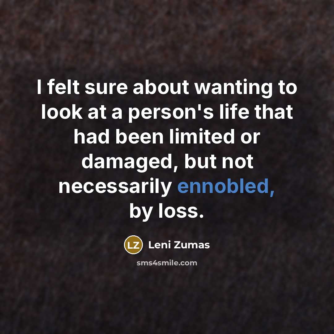 “I felt sure about wanting to look at a person's life that had been limited or damaged, but not necessarily ennobled, by loss.” quote by Leni Zumas