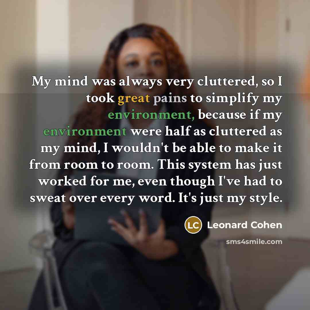 “My mind was always very cluttered, so I took great pains to simplify my environment, because if my environment were half as cluttered as my mind, I wouldn't be able to make it from room to room. This system has just worked for me, even though I've had to sweat over every word. It's just my style.” quote by Leonard Cohen