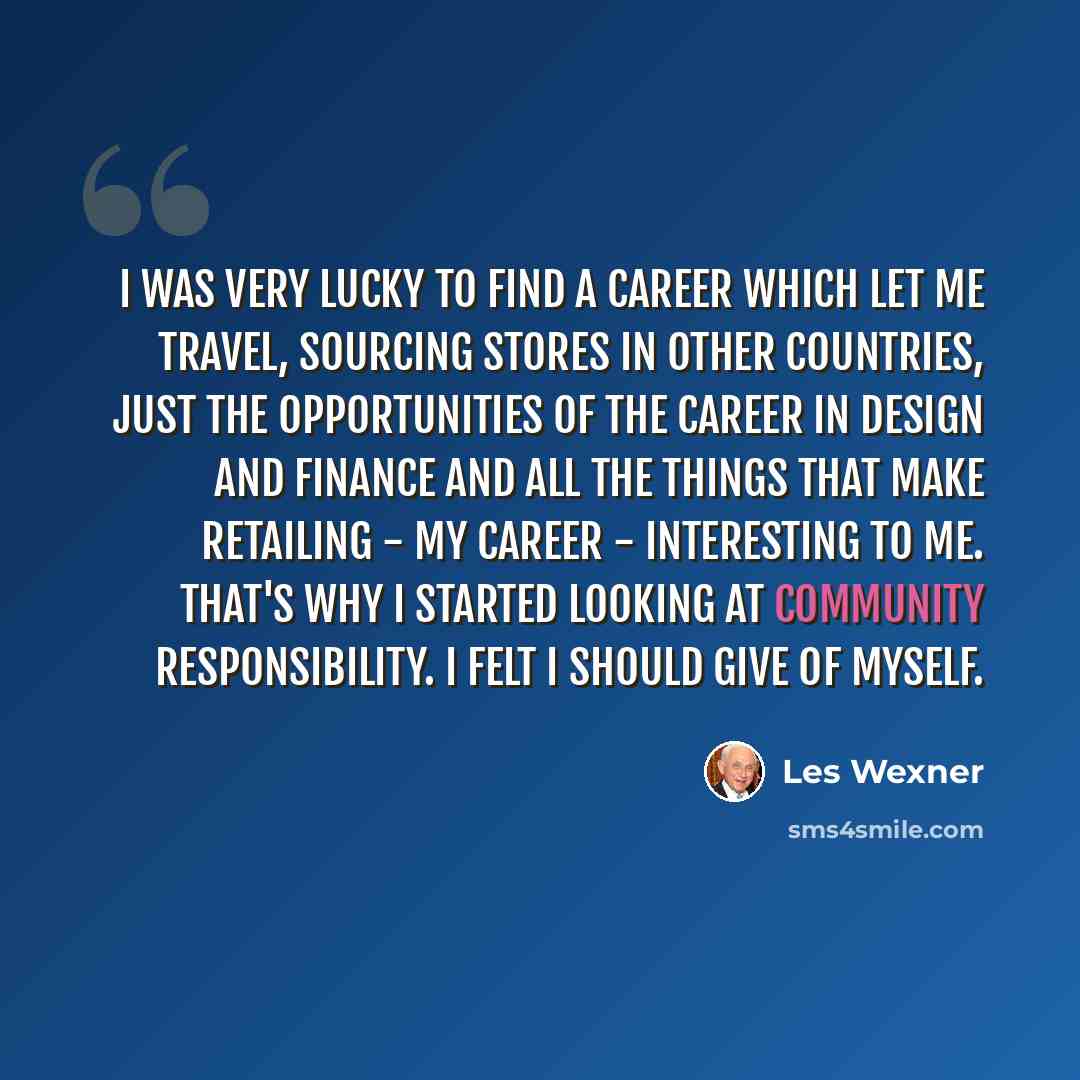 “I was very lucky to find a career which let me travel, sourcing stores in other countries, just the opportunities of the career in design and finance and all the things that make retailing - my career - interesting to me. That's why I started looking at community responsibility. I felt I should…” quote by Les Wexner