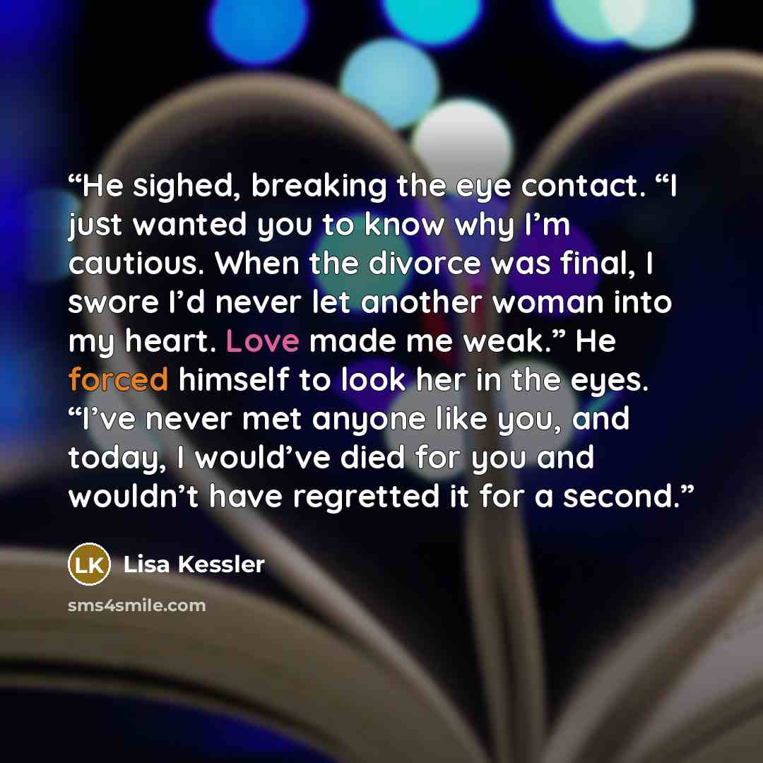 “He sighed, breaking the eye contact. “I just wanted you to know why I’m cautious. When the divorce was final, I swore I’d never let another woman into my heart. Love made me weak.” He forced himself to look her in the eyes. “I’ve never met anyone like you, and today, I would’ve died for you and…” quote by Lisa Kessler