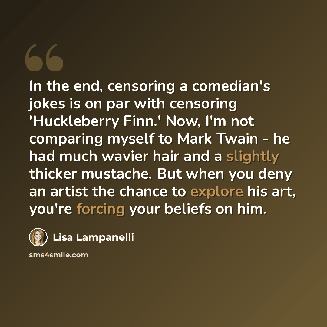 “In the end, censoring a comedian's jokes is on par with censoring 'Huckleberry Finn.' Now, I'm not comparing myself to Mark Twain - he had much wavier hair and a slightly thicker mustache. But when you deny an artist the chance to explore his art, you're forcing your beliefs on him.” quote by Lisa Lampanelli