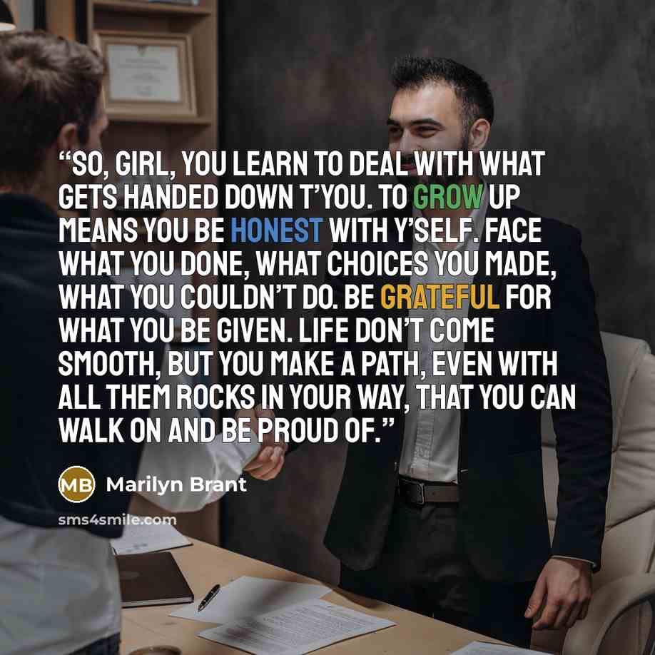 “So, girl, you learn to deal with what gets handed down t’you. To grow up means you be honest with y’self. Face what you done, what choices you made, what you couldn’t do. Be grateful for what you be given. Life don’t come smooth, but you make a path, even with all them rocks in your way, that you…” quote by Marilyn Brant