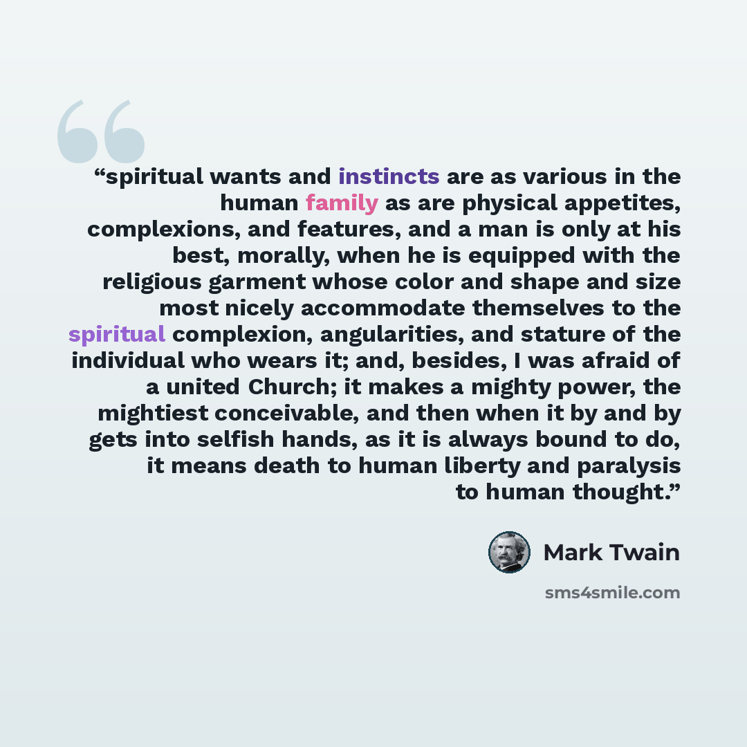 “spiritual wants and instincts are as various in the human family as are physical appetites, complexions, and features, and a man is only at his best, morally, when he is equipped with the religious garment whose color and shape and size most nicely accommodate themselves to the spiritual…” quote by Mark Twain