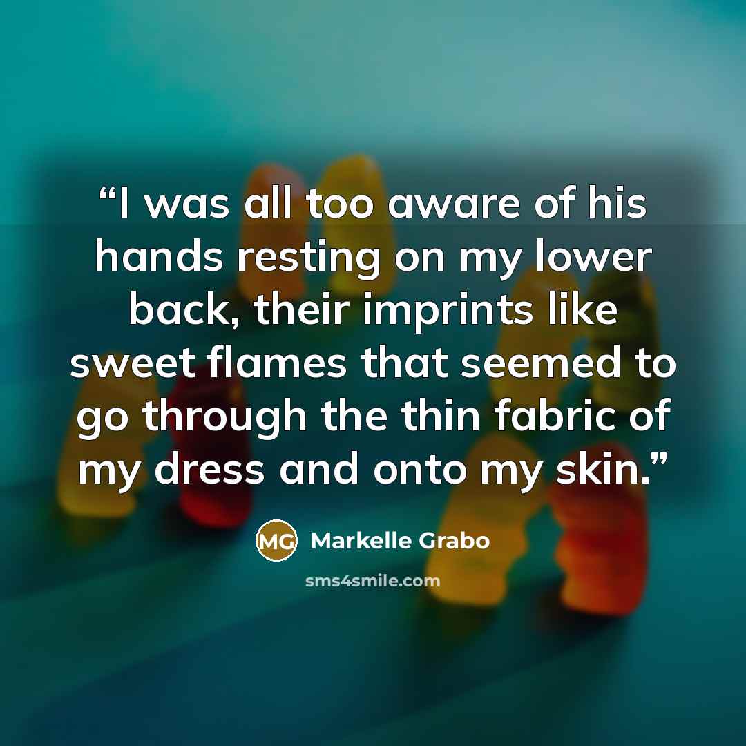 “I was all too aware of his hands resting on my lower back, their imprints like sweet flames that seemed to go through the thin fabric of my dress and onto my skin.” quote by Markelle Grabo