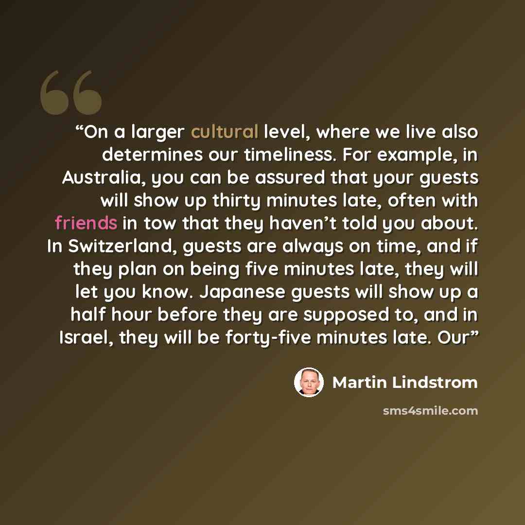 “On a larger cultural level, where we live also determines our timeliness. For example, in Australia, you can be assured that your guests will show up thirty minutes late, often with friends in tow that they haven’t told you about. In Switzerland, guests are always on time, and if they plan on…” quote by Martin Lindstrom