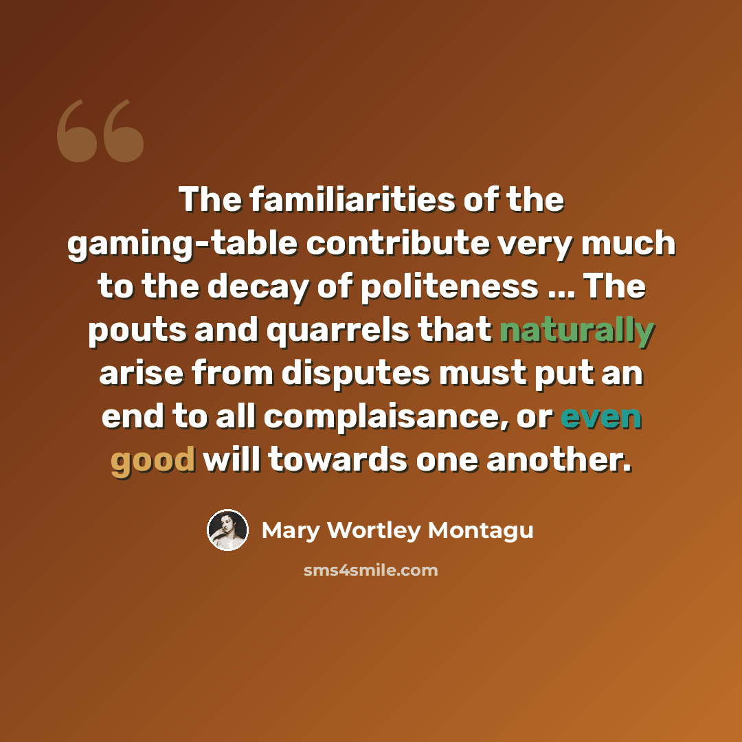 “The familiarities of the gaming-table contribute very much to the decay of politeness ... The pouts and quarrels that naturally arise from disputes must put an end to all complaisance, or even good will towards one another.” quote by Mary Wortley Montagu