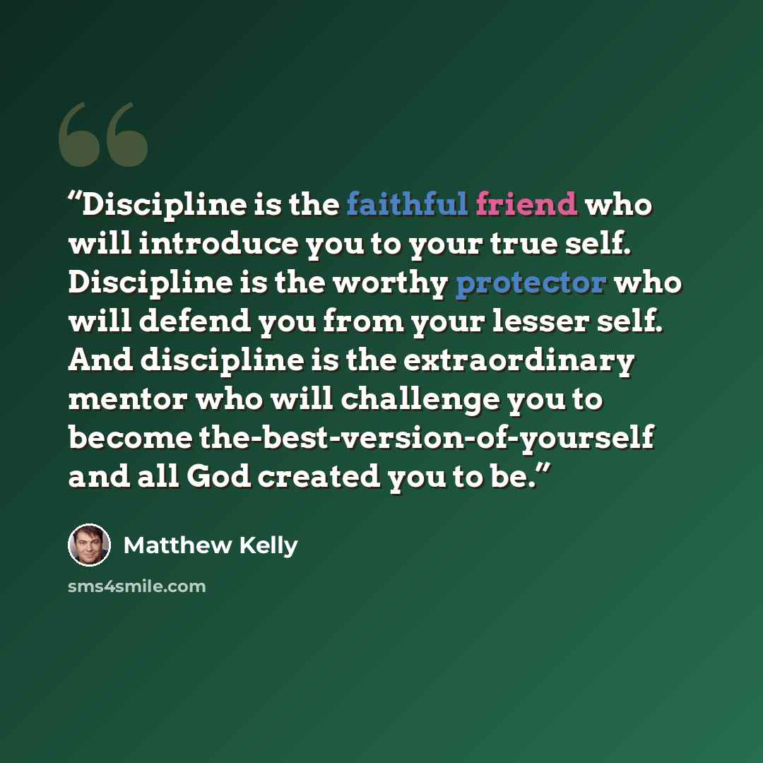 “Discipline is the faithful friend who will introduce you to your true self. Discipline is the worthy protector who will defend you from your lesser self. And discipline is the extraordinary mentor who will challenge you to become the-best-version-of-yourself and all God created you to be.” quote by Matthew Kelly