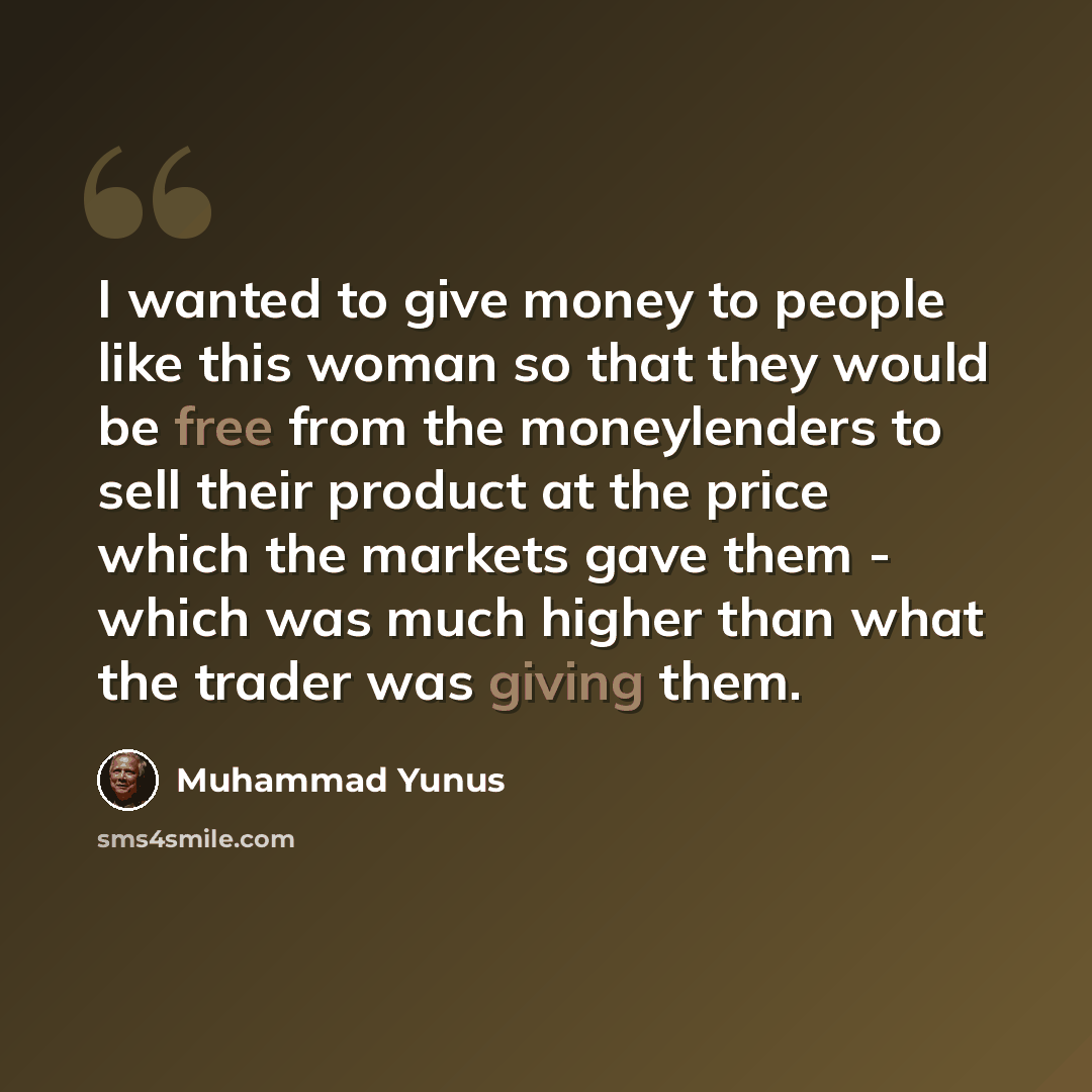“I wanted to give money to people like this woman so that they would be free from the moneylenders to sell their product at the price which the markets gave them - which was much higher than what the trader was giving them.” quote by Muhammad Yunus