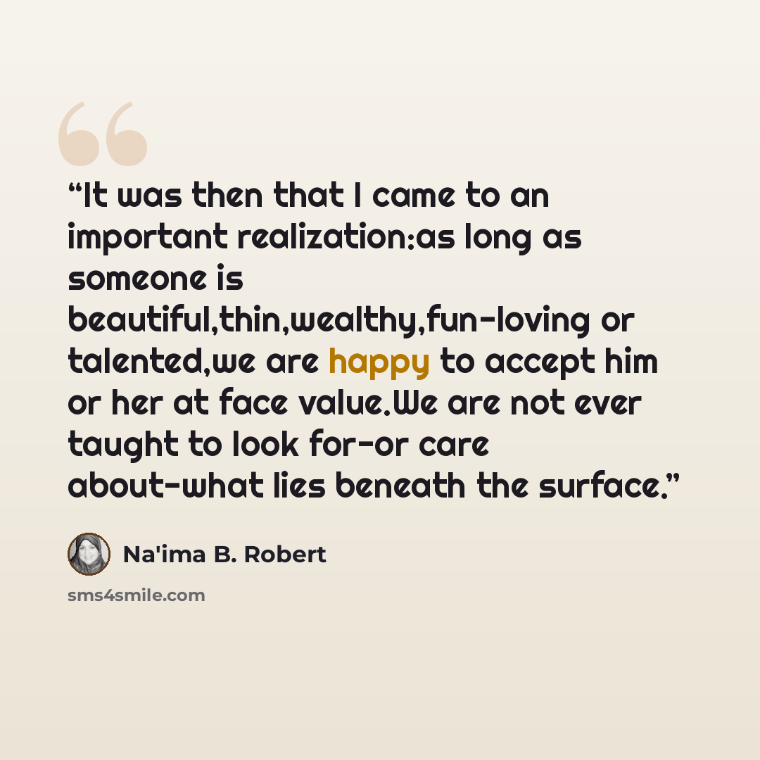 “It was then that I came to an important realization:as long as someone is beautiful,thin,wealthy,fun-loving or talented,we are happy to accept him or her at face value.We are not ever taught to look for-or care about-what lies beneath the surface.” quote by Na'ima B. Robert