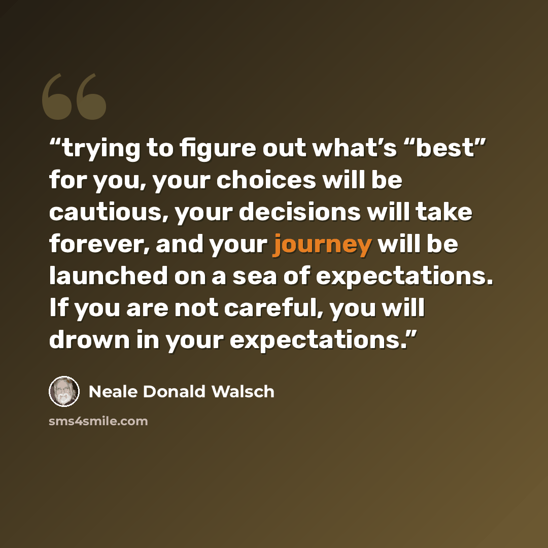 “trying to figure out what’s “best” for you, your choices will be cautious, your decisions will take forever, and your journey will be launched on a sea of expectations. If you are not careful, you will drown in your expectations.” quote by Neale Donald Walsch