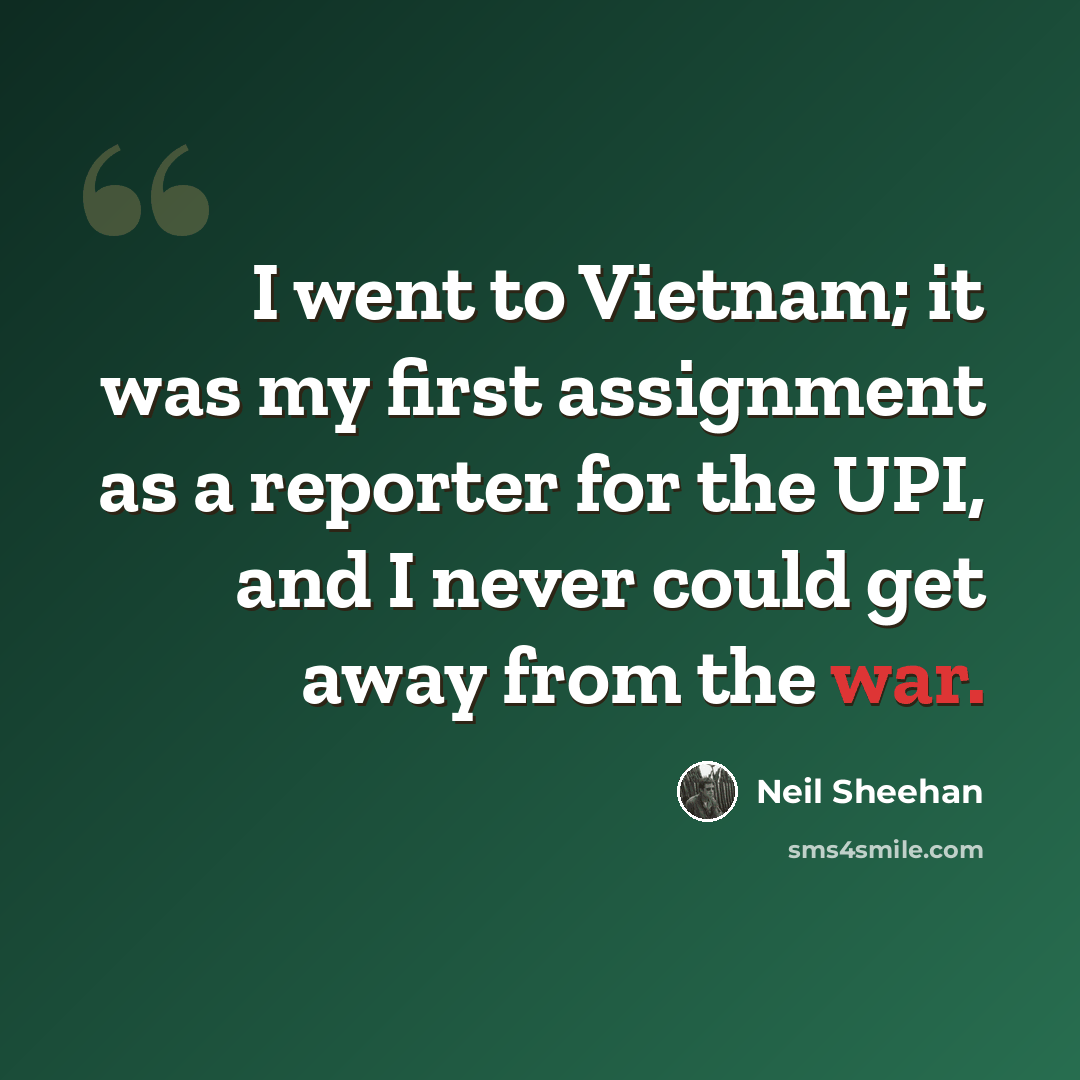 “I went to Vietnam; it was my first assignment as a reporter for the UPI, and I never could get away from the war.” quote by Neil Sheehan