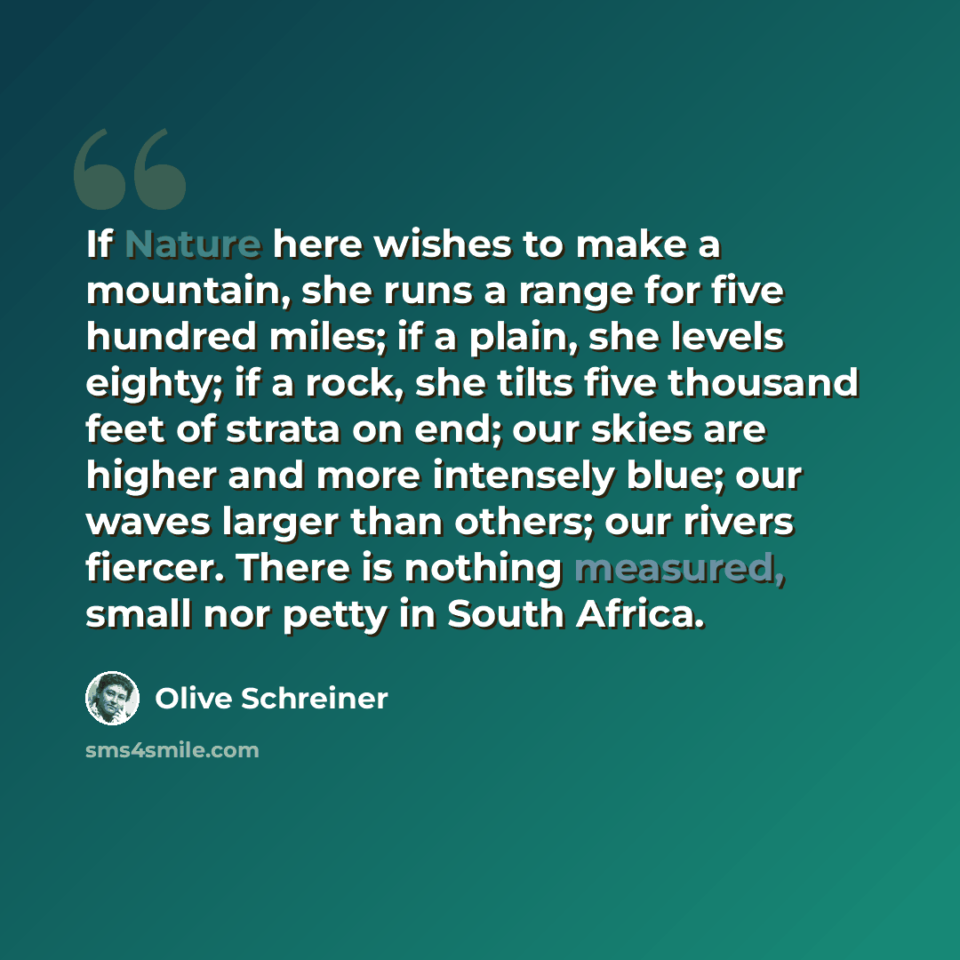 “If Nature here wishes to make a mountain, she runs a range for five hundred miles; if a plain, she levels eighty; if a rock, she tilts five thousand feet of strata on end; our skies are higher and more intensely blue; our waves larger than others; our rivers fiercer. There is nothing measured…” quote by Olive Schreiner